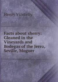 Facts about sherry: Gleaned in the Vineyards and Bodegas of the Jerez, Seville, Moguer .
