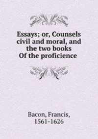 Essays; or, Counsels civil and moral, and the two books Of the proficience .