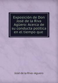 Exposicion de Don Jose de la Riva Aguero: Acerca de su conducta politica en el tiempo que .