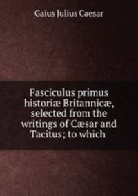 Fasciculus primus histori? Britannic?, selected from the writings of C?sar and Tacitus; to which .