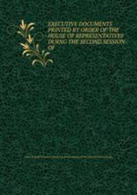 EXECUTIVE DOCUMENTS PRINTED BY ORDER OF THE HOUSE OF REPRESENTATIVES DURNG THE SECOND SESSION OF .