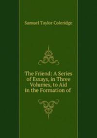 The Friend: A Series of Essays, in Three Volumes, to Aid in the Formation of .