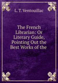 The French Librarian: Or Literary Guide, Pointing Out the Best Works of the .
