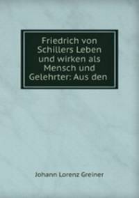 Friedrich von Schillers Leben und wirken als Mensch und Gelehrter: Aus den .