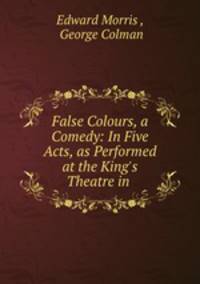 False Colours, a Comedy: In Five Acts, as Performed at the King