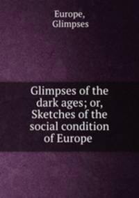 Glimpses of the dark ages; or, Sketches of the social condition of Europe .