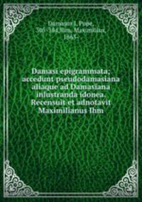 Damasi epigrammata; accedunt pseudodamasiana aliaque ad Damasiana inlustranda idonea. Recensuit et adnotavit Maximilianus Ihm