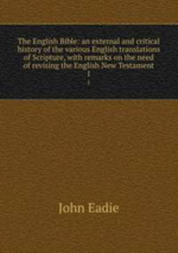 The English Bible: an external and critical history of the various English translations of Scripture, with remarks on the need of revising the English New Testament. 1