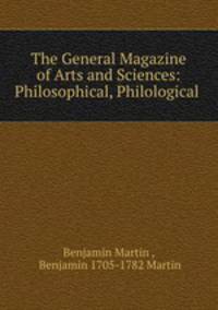 The General Magazine of Arts and Sciences: Philosophical, Philological .