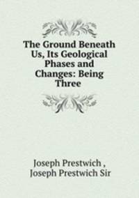The Ground Beneath Us, Its Geological Phases and Changes: Being Three .