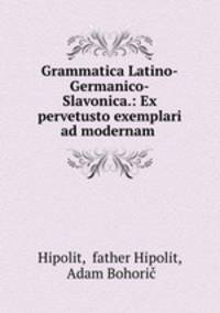 Grammatica Latino-Germanico-Slavonica.: Ex pervetusto exemplari ad modernam .