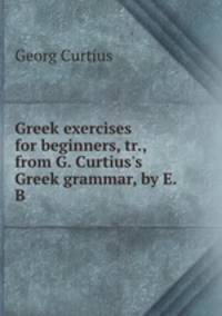 Greek exercises for beginners, tr., from G. Curtius