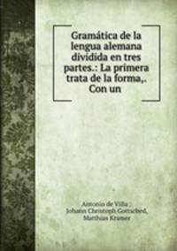 Gramatica de la lengua alemana dividida en tres partes.: La primera trata de la forma,. Con un .