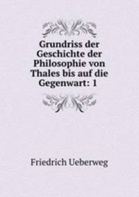 Grundriss der Geschichte der Philosophie von Thales bis auf die Gegenwart: 1 .