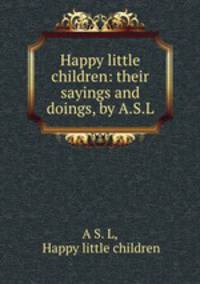 Happy little children: their sayings and doings, by A.S.L.