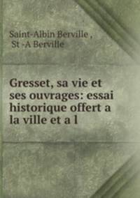 Gresset, sa vie et ses ouvrages: essai historique offert a la ville et a l .