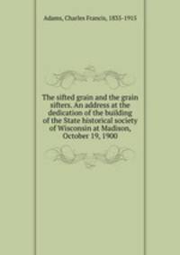 The sifted grain and the grain sifters. An address at the dedication of the building of the State historical society of Wisconsin at Madison, October 19, 1900