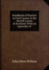 Handbook of Practice in Civil Causes in the Sheriff-courts of Scotland: With an Appendix of .