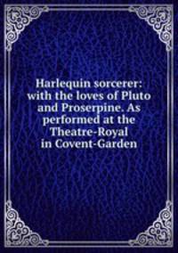 Harlequin sorcerer: with the loves of Pluto and Proserpine. As performed at the Theatre-Royal in Covent-Garden