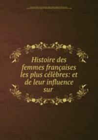 Histoire des femmes francaises les plus celebres: et de leur influence sur .