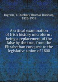 A critical examination of Irish history microform : being a replacement of the false by the true, from the Elizabethan conquest to the legislative union of 1800