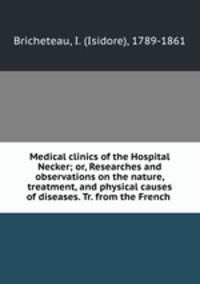 Medical clinics of the Hospital Necker; or, Researches and observations on the nature, treatment, and physical causes of diseases. Tr. from the French