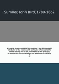 A treatise on the records of the creation : and on the moral attributes of the creator; with particular reference to the Jewish history, and to the consistency of the principle of population with the wisdom and goodness of the deity. 2