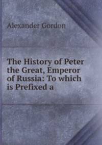 The History of Peter the Great, Emperor of Russia: To which is Prefixed a .