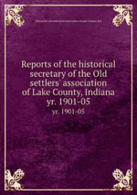 Reports of the historical secretary of the Old settlers` association of Lake County, Indiana. yr. 1901-05
