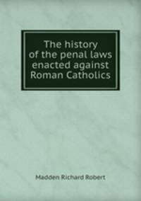 The history of the penal laws enacted against Roman Catholics
