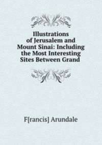 Illustrations of Jerusalem and Mount Sinai: Including the Most Interesting Sites Between Grand .