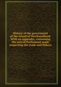 History of the government of the island of Newfoundland. With an appendix; containing the acts of Parliament made respecting the trade and fishery