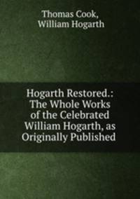 Hogarth Restored.: The Whole Works of the Celebrated William Hogarth, as Originally Published .