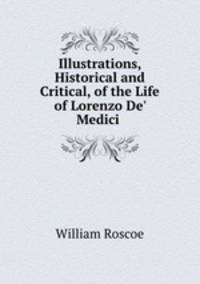 Illustrations, Historical and Critical, of the Life of Lorenzo De` Medici .