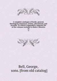 A complete catalogue of books, general, theological, historical, artistic, educational, and juvenile. To which is appended a separate list of the volumes included in Bohn`s libraries. 18
