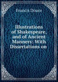 Illustrations of Shakespeare, and of Ancient Manners: With Dissertations on .