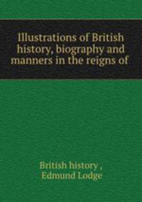 Illustrations of British history, biography and manners in the reigns of .