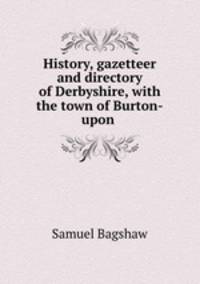 History, gazetteer and directory of Derbyshire, with the town of Burton-upon .