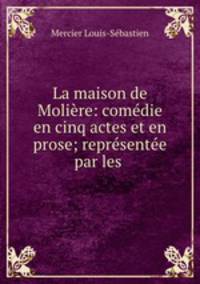 La maison de Moliere: comedie en cinq actes et en prose; representee par les .