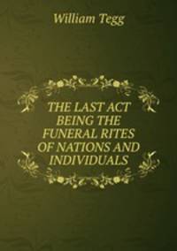 THE LAST ACT BEING THE FUNERAL RITES OF NATIONS AND INDIVIDUALS