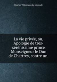 La vie privee, ou, Apologie de tres-serenissime prince Monseigneur le Duc de Chartres, contre un .