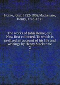 The works of John Home, esq. Now first collected. To which is prefixed an account of his life and writings by Henry Mackenzie. 2