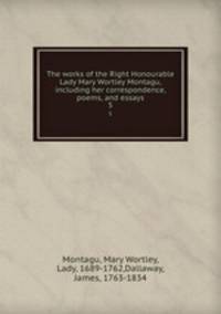 The works of the Right Honourable Lady Mary Wortley Montagu, including her correspondence, poems, and essays. 5