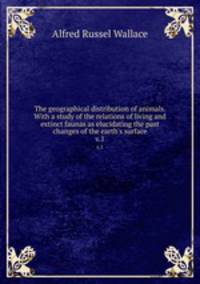 The geographical distribution of animals. With a study of the relations of living and extinct faunas as elucidating the past changes of the earth`s surface. v.1