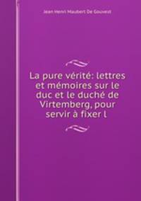 La pure verite: lettres et memoires sur le duc et le duche de Virtemberg, pour servir a fixer l .