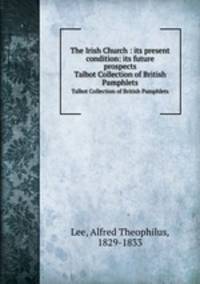 The Irish Church : its present condition: its future prospects. Talbot Collection of British Pamphlets