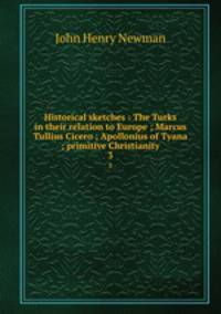 Historical sketches : The Turks in their relation to Europe ; Marcus Tullius Cicero ; Apollonius of Tyana ; primitive Christianity. 3