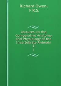 Lectures on the Comparative Anatomy and Physiology of the Invertebrate Animals. 1