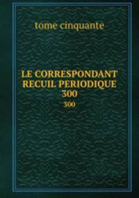 LE CORRESPONDANT RECUIL PERIODIQUE. 300