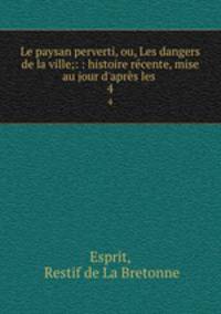 Le paysan perverti, ou, Les dangers de la ville;: : histoire rcente, mise au jour d`aprs les .. 4